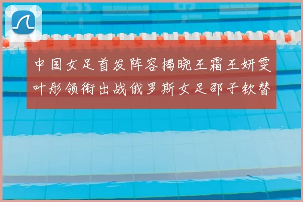 中国女足首发阵容揭晓王霜王妍雯叶彤领衔出战俄罗斯女足邵子钦替补待命