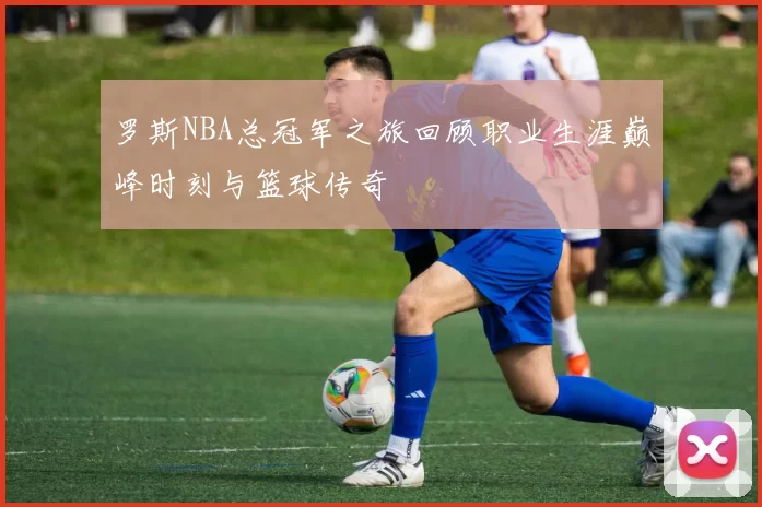 罗斯NBA总冠军之旅回顾职业生涯巅峰时刻与篮球传奇