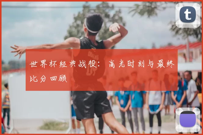世界杯经典战役：高光时刻与最终比分回顾