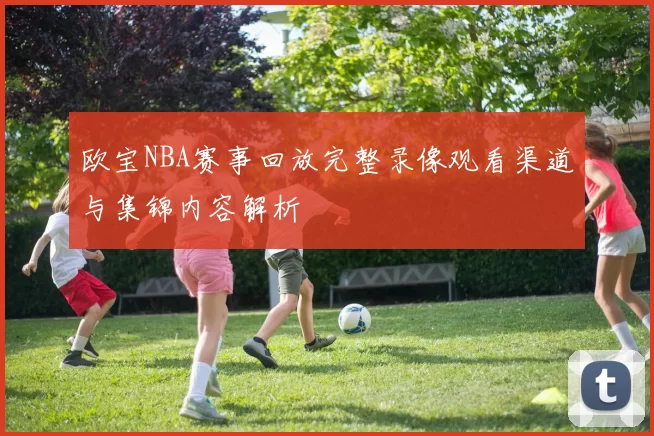 欧宝NBA赛事回放完整录像观看渠道与集锦内容解析
