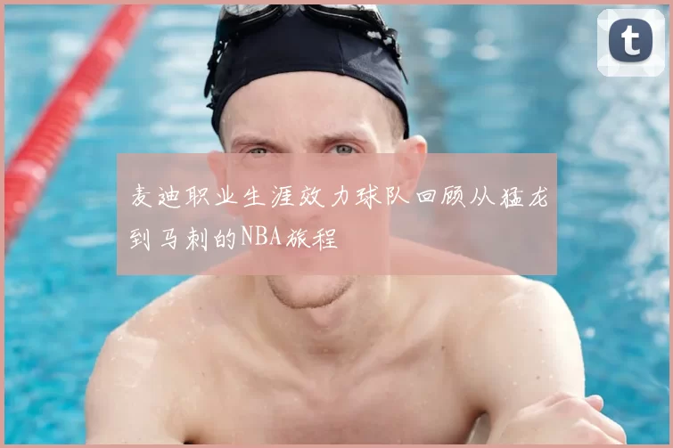 麦迪职业生涯效力球队回顾从猛龙到马刺的NBA旅程