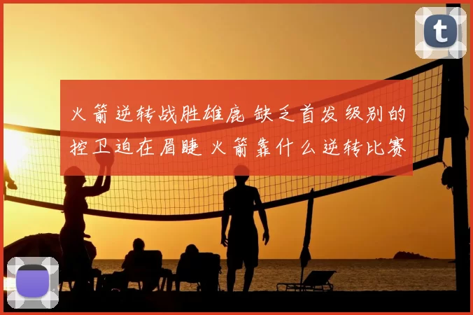 火箭逆转战胜雄鹿 缺乏首发级别的控卫迫在眉睫 火箭靠什么逆转比赛