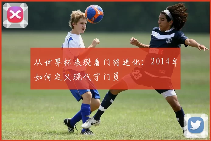 从世界杯表现看门将进化:2014年如何定义现代守门员