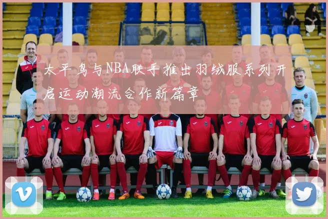 太平鸟与NBA联手推出羽绒服系列开启运动潮流合作新篇章