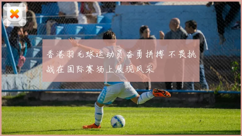 香港羽毛球运动员奋勇拼搏 不畏挑战在国际赛场上展现风采