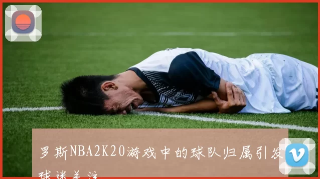 罗斯NBA2K20游戏中的球队归属引发球迷关注