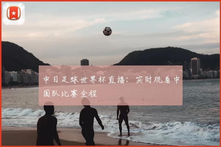 中日足球世界杯直播:实时观看中国队比赛全程