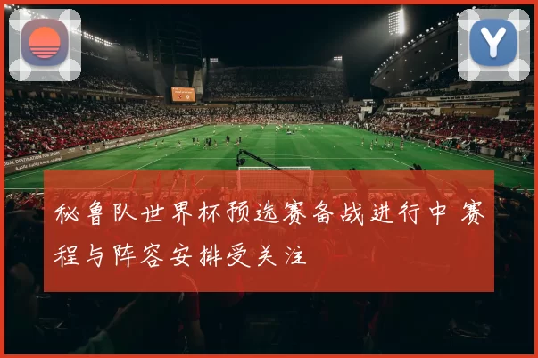 秘鲁队世界杯预选赛备战进行中 赛程与阵容安排受关注