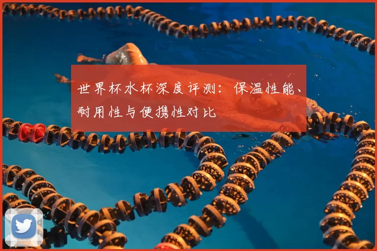 世界杯水杯深度评测:保温性能、耐用性与便携性对比