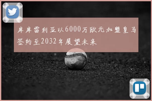 库库雷利亚以6000万欧元加盟皇马签约至2032年展望未来