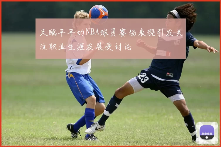 天赋平平的NBA球员赛场表现引发关注职业生涯发展受讨论