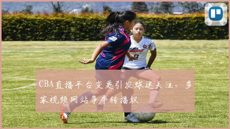 CBA直播平台变更引发球迷关注，多家视频网站争夺转播权