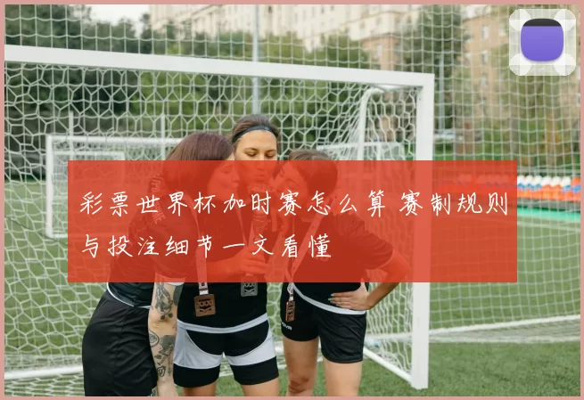 彩票世界杯加时赛怎么算 赛制规则与投注细节一文看懂