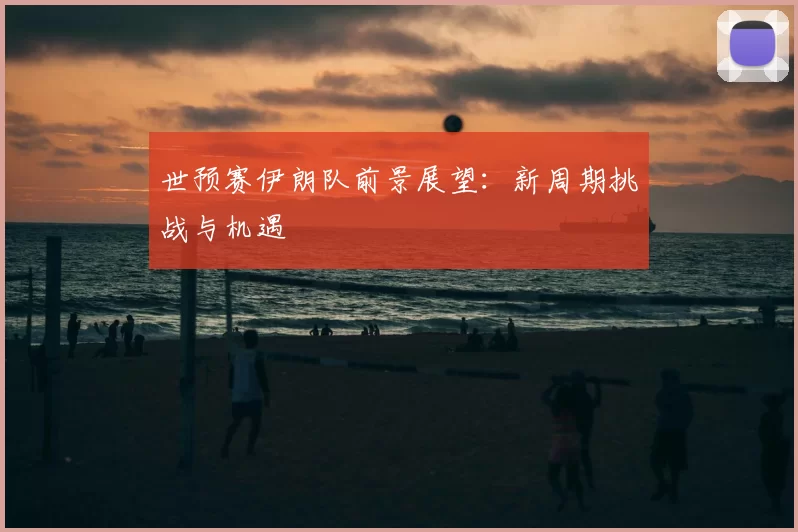 世预赛伊朗队前景展望:新周期挑战与机遇