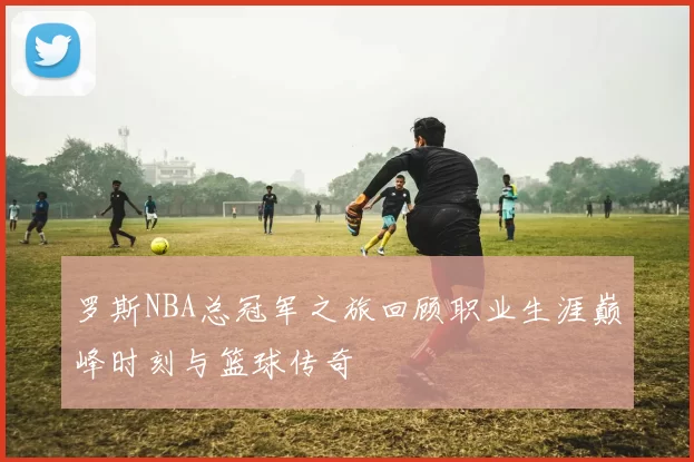 罗斯NBA总冠军之旅回顾职业生涯巅峰时刻与篮球传奇