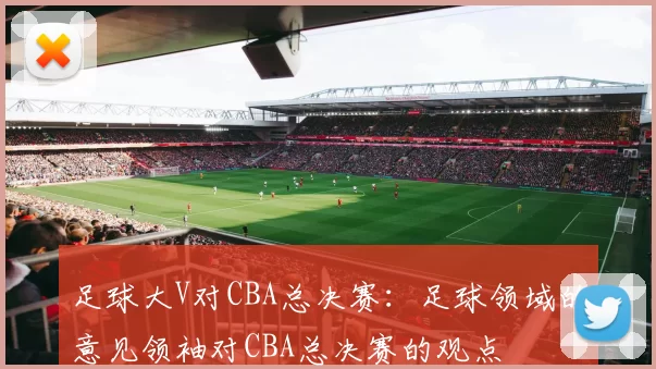 足球大V对CBA总决赛：足球领域的意见领袖对CBA总决赛的观点