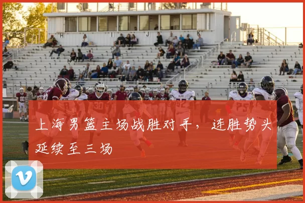 上海男篮主场战胜对手，连胜势头延续至三场