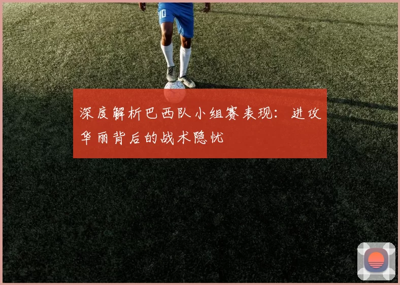 深度解析巴西队小组赛表现:进攻华丽背后的战术隐忧