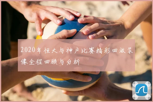 2020年恒大与神户比赛精彩回放录像全程回顾与分析