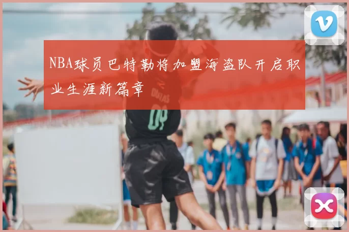 NBA球员巴特勒将加盟海盗队开启职业生涯新篇章