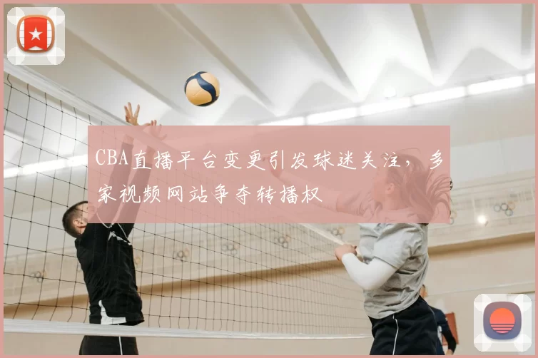 CBA直播平台变更引发球迷关注，多家视频网站争夺转播权
