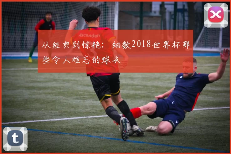 从经典到惊艳:细数2018世界杯那些令人难忘的球衣