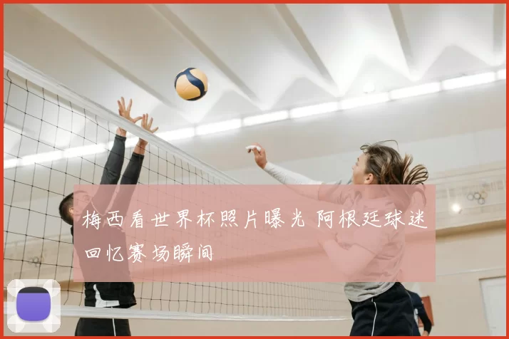 梅西看世界杯照片曝光 阿根廷球迷回忆赛场瞬间