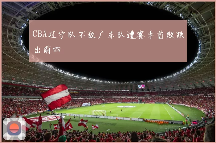 CBA辽宁队不敌广东队遭赛季首败跌出前四