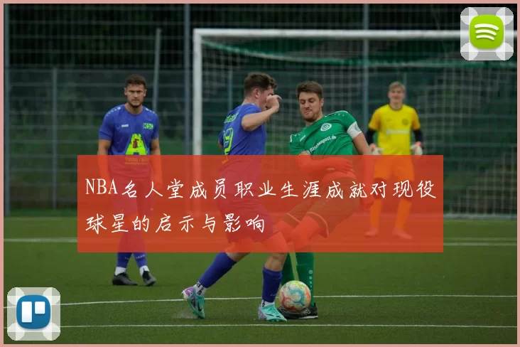 NBA名人堂成员职业生涯成就对现役球星的启示与影响