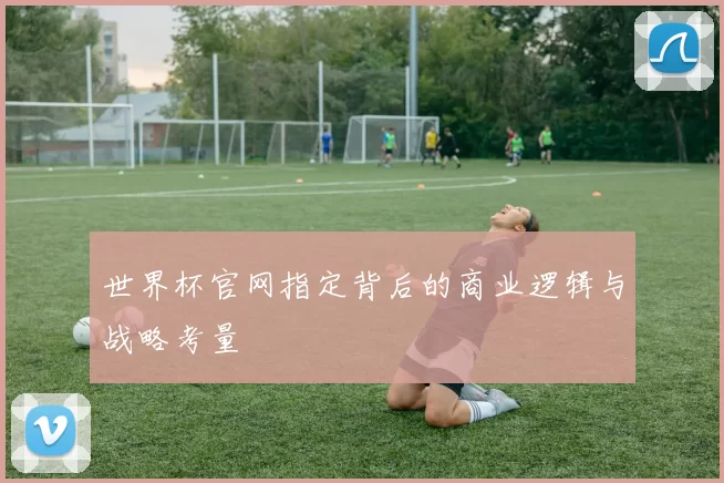 世界杯官网指定背后的商业逻辑与战略考量