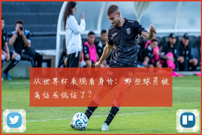 从世界杯表现看身价:哪些球员被高估或低估了?
