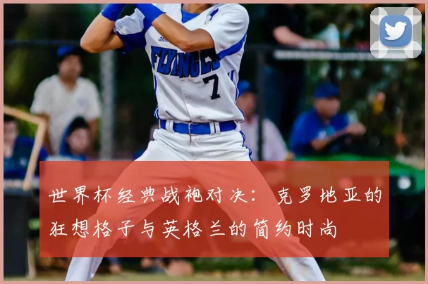 世界杯经典战袍对决：克罗地亚的狂想格子与英格兰的简约时尚