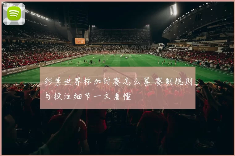 彩票世界杯加时赛怎么算 赛制规则与投注细节一文看懂