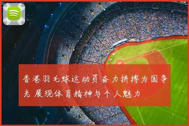 香港羽毛球运动员奋力拼搏为国争光 展现体育精神与个人魅力