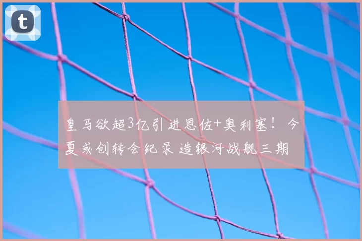 皇马欲超3亿引进恩佐+奥利塞!今夏或创转会纪录 造银河战舰三期
