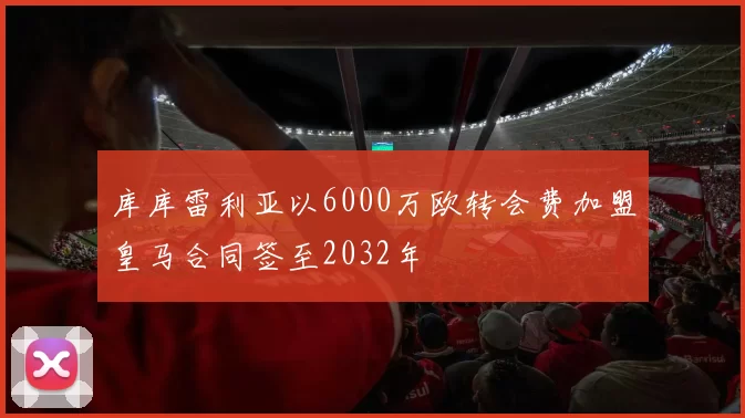 库库雷利亚以6000万欧转会费加盟皇马合同签至2032年