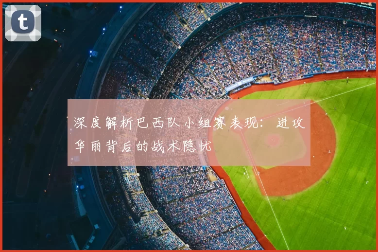 深度解析巴西队小组赛表现:进攻华丽背后的战术隐忧