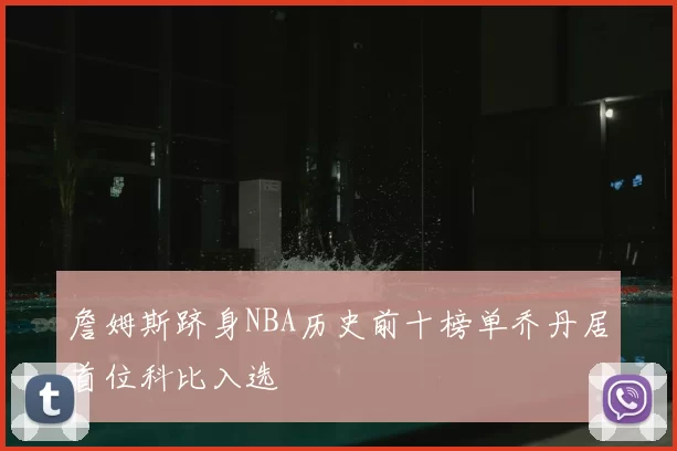 詹姆斯跻身NBA历史前十榜单乔丹居首位科比入选