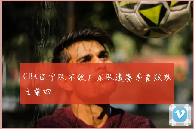 CBA辽宁队不敌广东队遭赛季首败跌出前四