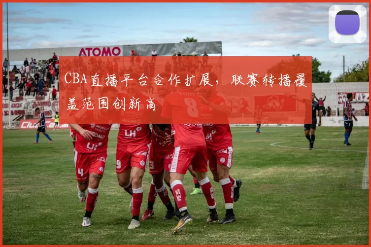 CBA直播平台合作扩展，联赛转播覆盖范围创新高