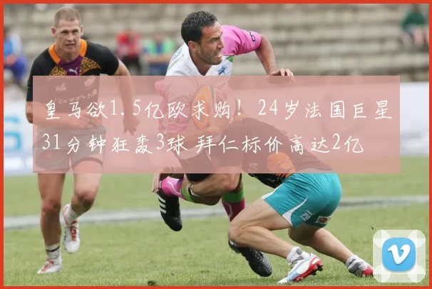 皇马欲1.5亿欧求购!24岁法国巨星31分钟狂轰3球 拜仁标价高达2亿