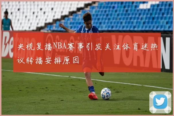 央视复播NBA赛事引发关注体育迷热议转播安排原因