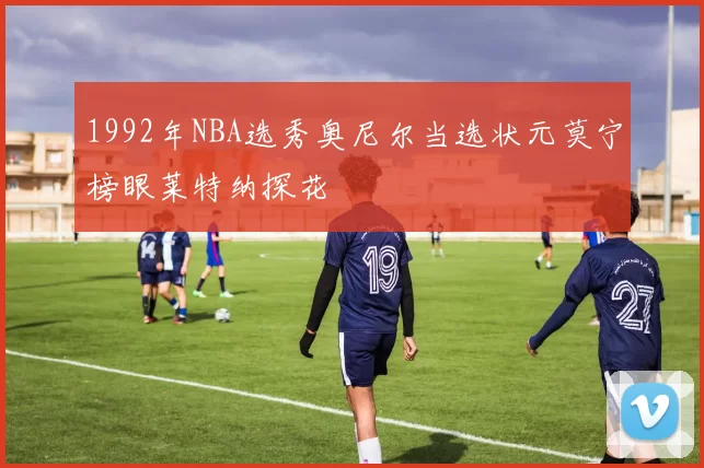 1992年NBA选秀奥尼尔当选状元莫宁榜眼莱特纳探花