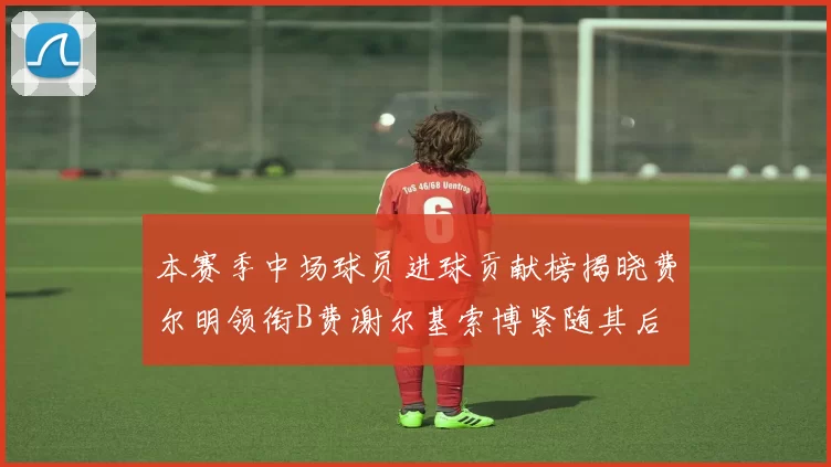 本赛季中场球员进球贡献榜揭晓费尔明领衔B费谢尔基索博紧随其后