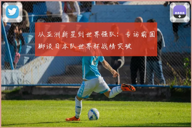 从亚洲新星到世界强队:专访前国脚谈日本队世界杯战绩突破