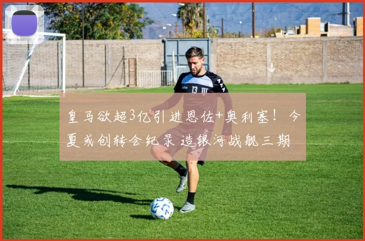皇马欲超3亿引进恩佐+奥利塞!今夏或创转会纪录 造银河战舰三期