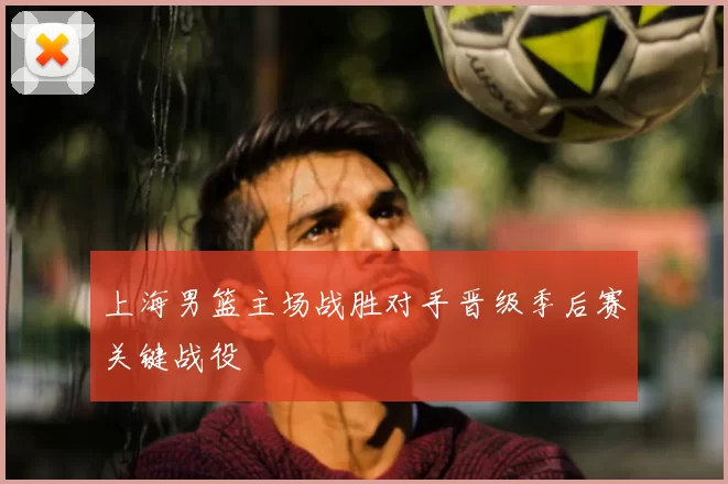 上海男篮主场战胜对手晋级季后赛关键战役