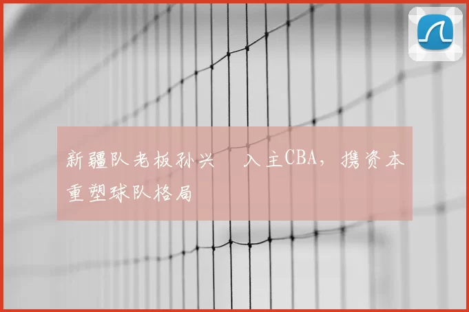 新疆队老板孙兴慜入主CBA，携资本重塑球队格局