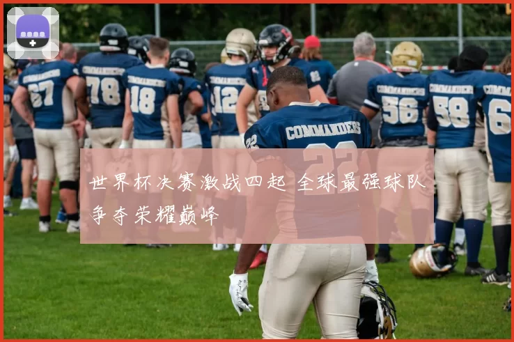 世界杯决赛激战四起 全球最强球队争夺荣耀巅峰