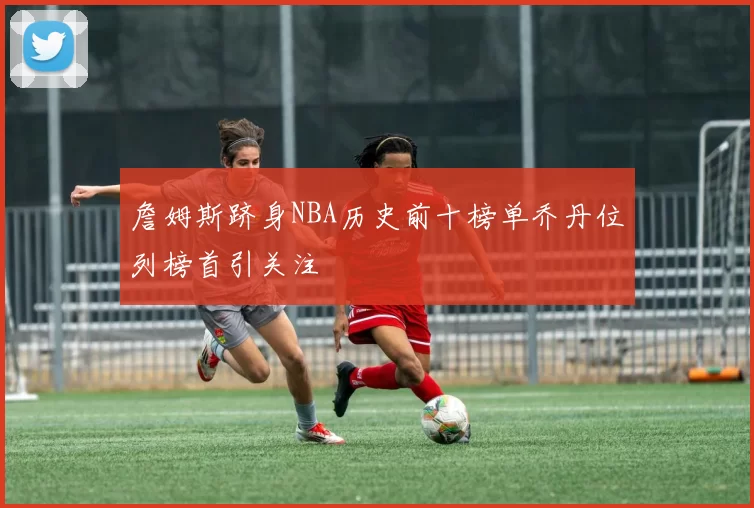 詹姆斯跻身NBA历史前十榜单乔丹位列榜首引关注
